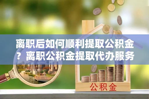 狮潭离职后如何顺利提取公积金？离职公积金提取代办服务帮你搞定！