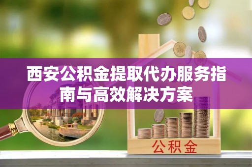 狮潭西安公积金提取代办服务指南与高效解决方案