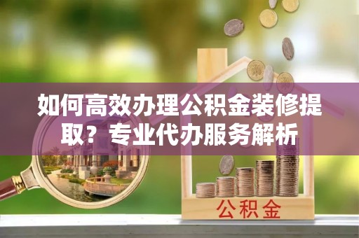 狮潭如何高效办理公积金装修提取？专业代办服务解析