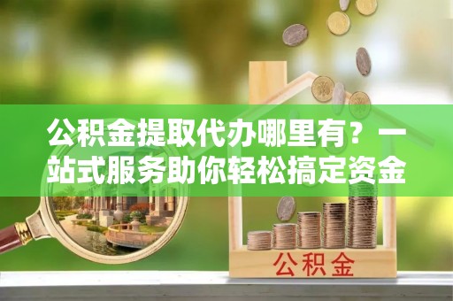 狮潭公积金提取代办哪里有？一站式服务助你轻松搞定资金难题