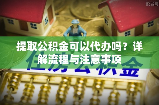 狮潭提取公积金可以代办吗？详解流程与注意事项