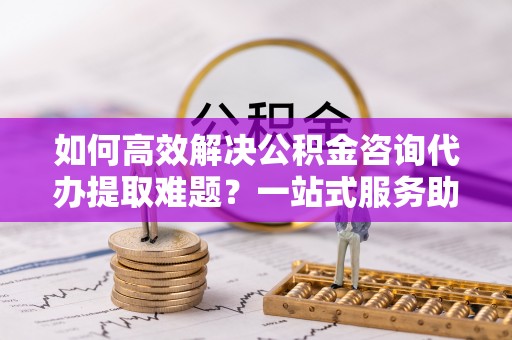 狮潭如何高效解决公积金咨询代办提取难题？一站式服务助您轻松搞定