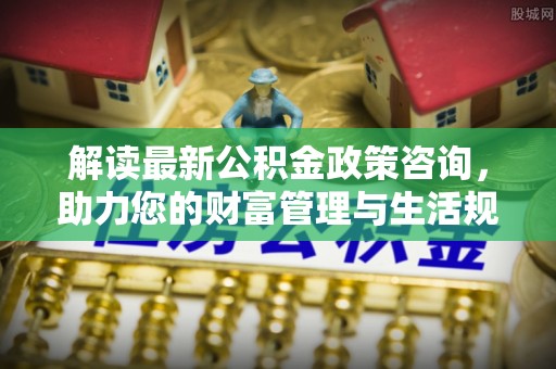 狮潭解读最新公积金政策咨询，助力您的财富管理与生活规划