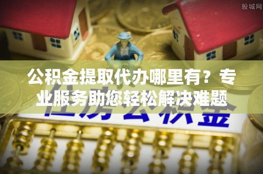 狮潭公积金提取代办哪里有？专业服务助您轻松解决难题
