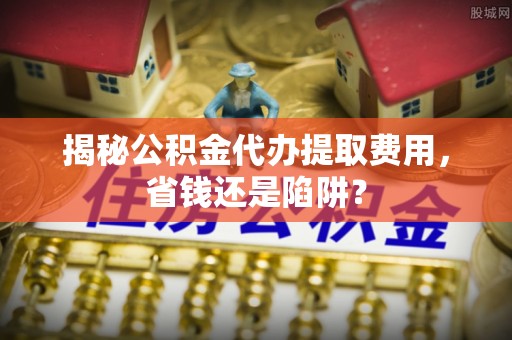 狮潭揭秘公积金代办提取费用，省钱还是陷阱？