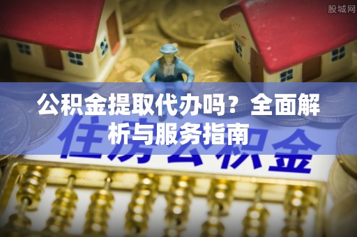 狮潭公积金提取代办吗？全面解析与服务指南