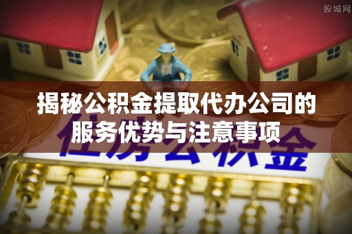 狮潭揭秘公积金提取代办公司的服务优势与注意事项