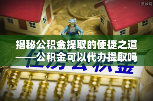 狮潭揭秘公积金提取的便捷之道——公积金可以代办提取吗？