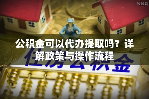 狮潭公积金可以代办提取吗？详解政策与操作流程