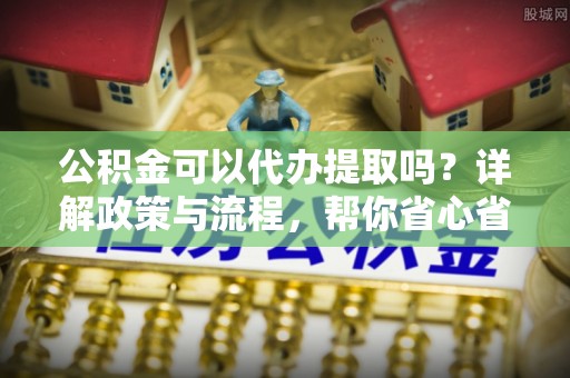 狮潭公积金可以代办提取吗？详解政策与流程，帮你省心省力