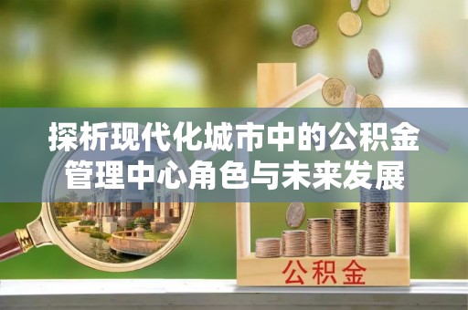 狮潭探析现代化城市中的公积金管理中心角色与未来发展