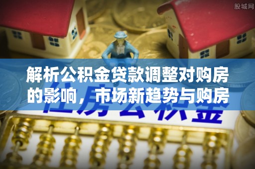 狮潭解析公积金贷款调整对购房的影响，市场新趋势与购房者策略